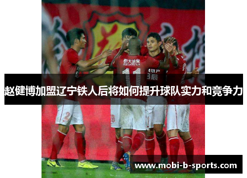 赵健博加盟辽宁铁人后将如何提升球队实力和竞争力 赵健博加盟辽宁铁人后将如何提升球队实力和竞争力