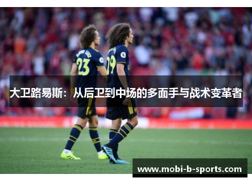 大卫路易斯:从后卫到中场的多面手与战术变革者 大卫路易斯:从后卫到中场的多面手与战术变革者