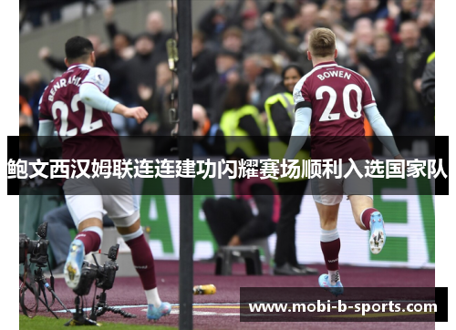 鲍文西汉姆联连连建功闪耀赛场顺利入选国家队