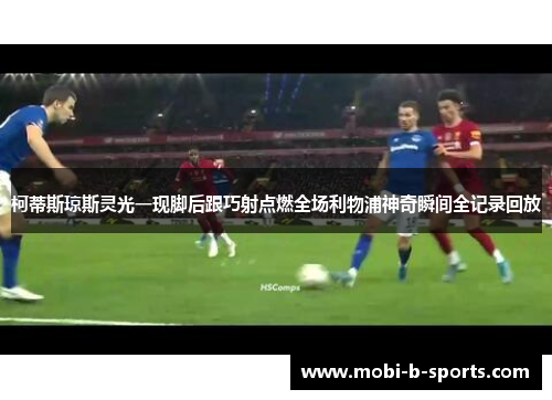 柯蒂斯琼斯灵光一现脚后跟巧射点燃全场利物浦神奇瞬间全记录回放 柯蒂斯琼斯灵光一现脚后跟巧射点燃全场利物浦神奇瞬间全记录回放